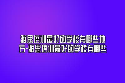 雅思培训最好的学校有哪些地方-雅思培训最好的学校有哪些