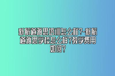 新航道雅思培训怎么样?-新航道雅思学校怎么样？教学费用如何？