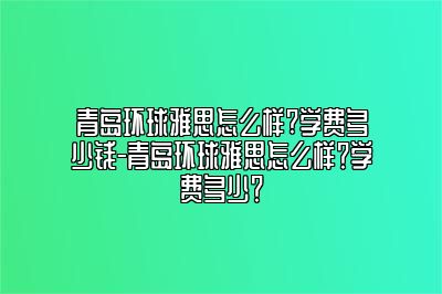 青岛环球雅思怎么样?学费多少钱-青岛环球雅思怎么样？学费多少？