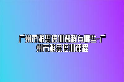 广州市雅思培训课程有哪些-广州市雅思培训课程