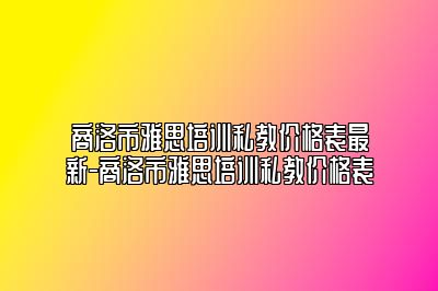 商洛市雅思培训私教价格表最新-商洛市雅思培训私教价格表