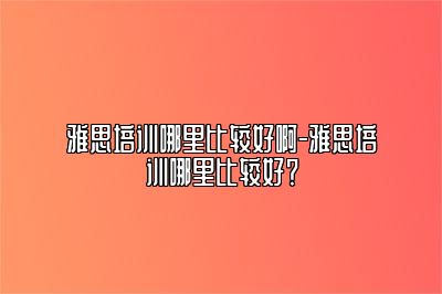 雅思培训哪里比较好啊-雅思培训哪里比较好？