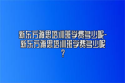 新东方雅思培训班学费多少呢-新东方雅思培训班学费多少呢？