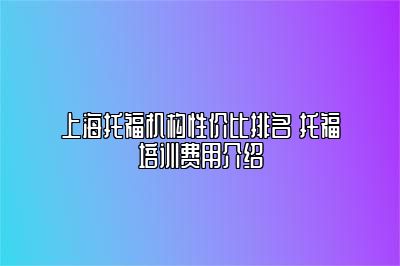 上海托福机构性价比排名 托福培训费用介绍