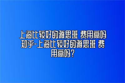 上海比较好的雅思班 费用高吗知乎-上海比较好的雅思班 费用高吗？