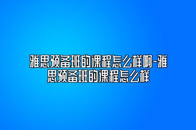 雅思预备班的课程怎么样啊-雅思预备班的课程怎么样