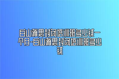 白山雅思封闭培训班多少钱一个月-白山雅思封闭培训班多少钱