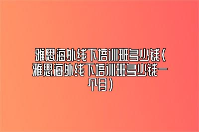 雅思海外线下培训班多少钱(雅思海外线下培训班多少钱一个月)