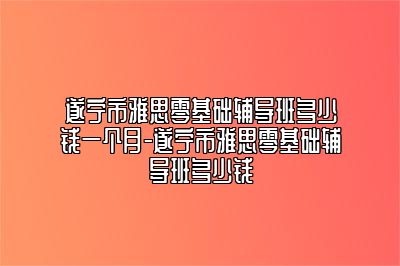 遂宁市雅思零基础辅导班多少钱一个月-遂宁市雅思零基础辅导班多少钱