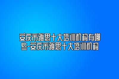 安庆市雅思十大培训机构有哪些-安庆市雅思十大培训机构