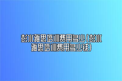 彭水雅思培训费用多少(彭水雅思培训费用多少钱)