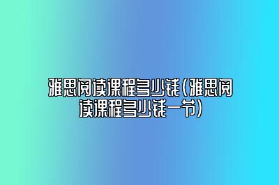 雅思阅读课程多少钱(雅思阅读课程多少钱一节)