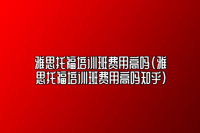 雅思托福培训班费用高吗(雅思托福培训班费用高吗知乎)