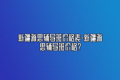 新疆雅思辅导班价格表-新疆雅思辅导班价格？