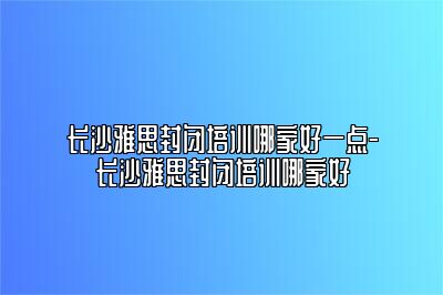 长沙雅思封闭培训哪家好一点-长沙雅思封闭培训哪家好