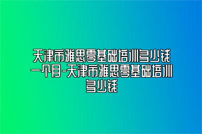天津市雅思零基础培训多少钱一个月-天津市雅思零基础培训多少钱
