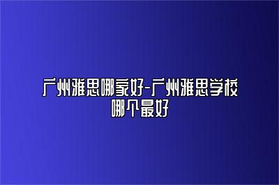 广州雅思哪家好-广州雅思学校哪个最好