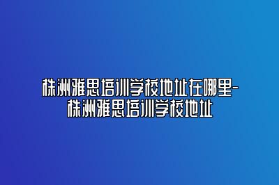 株洲雅思培训学校地址在哪里-株洲雅思培训学校地址