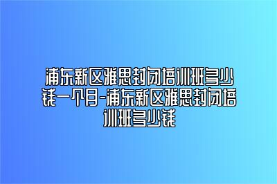 浦东新区雅思封闭培训班多少钱一个月-浦东新区雅思封闭培训班多少钱