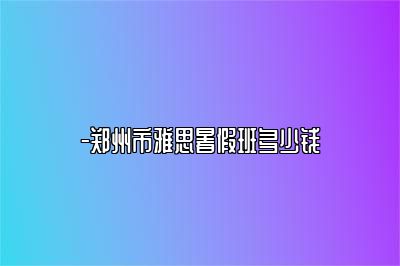 -郑州市雅思暑假班多少钱