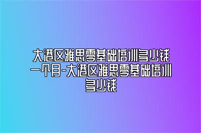 大港区雅思零基础培训多少钱一个月-大港区雅思零基础培训多少钱
