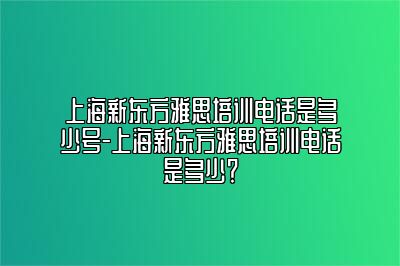 上海新东方雅思培训电话是多少号-上海新东方雅思培训电话是多少？