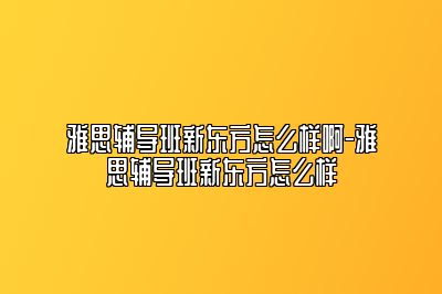 雅思辅导班新东方怎么样啊-雅思辅导班新东方怎么样