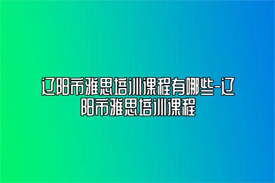 辽阳市雅思培训课程有哪些-辽阳市雅思培训课程