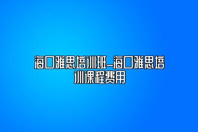 海口雅思培训班_海口雅思培训课程费用