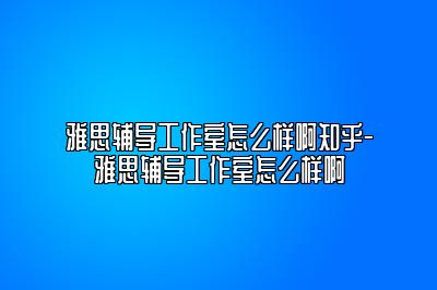 雅思辅导工作室怎么样啊知乎-雅思辅导工作室怎么样啊