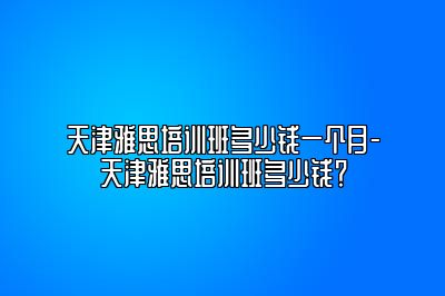 天津雅思培训班多少钱一个月-天津雅思培训班多少钱？