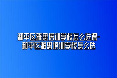 和平区雅思培训学校怎么选课-和平区雅思培训学校怎么选