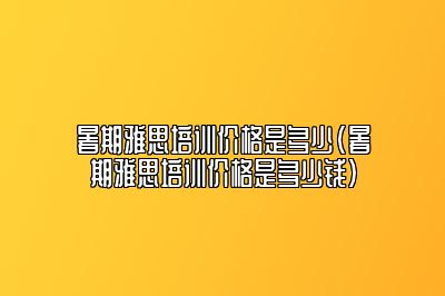 暑期雅思培训价格是多少(暑期雅思培训价格是多少钱)