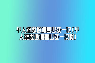 个人雅思培训多少钱一次(个人雅思培训多少钱一次啊)