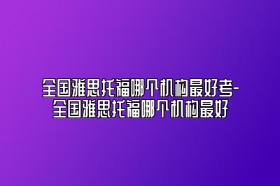 全国雅思托福哪个机构最好考-全国雅思托福哪个机构最好