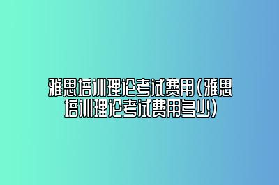 雅思培训理论考试费用(雅思培训理论考试费用多少)