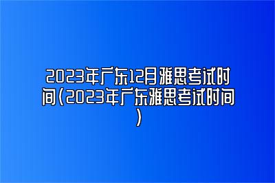 2023年广东12月雅思考试时间(2023年广东雅思考试时间)