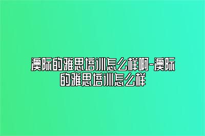 澳际的雅思培训怎么样啊-澳际的雅思培训怎么样