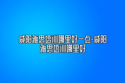 咸阳雅思培训哪里好一点-咸阳雅思培训哪里好