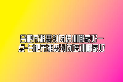 合肥市雅思封闭培训哪家好一点-合肥市雅思封闭培训哪家好