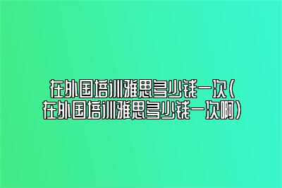 在外国培训雅思多少钱一次(在外国培训雅思多少钱一次啊)