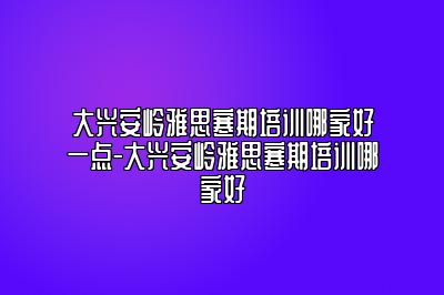 大兴安岭雅思寒期培训哪家好一点-大兴安岭雅思寒期培训哪家好