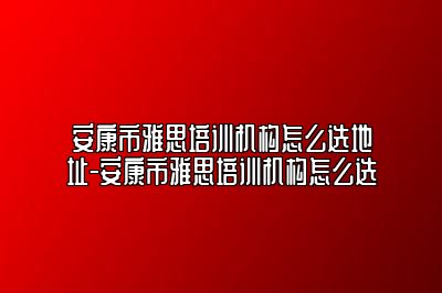 安康市雅思培训机构怎么选地址-安康市雅思培训机构怎么选