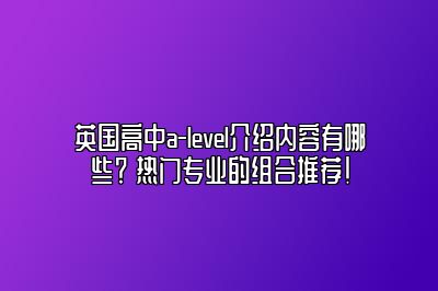 英国高中a-level介绍内容有哪些？ 热门专业的组合推荐！