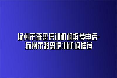 扬州市雅思培训机构推荐电话-扬州市雅思培训机构推荐