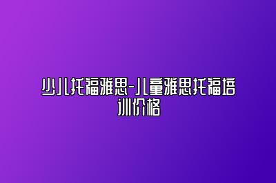 少儿托福雅思-儿童雅思托福培训价格