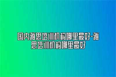 国内雅思培训机构哪里最好-雅思培训机构哪里最好
