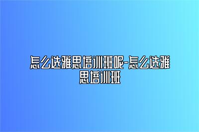 怎么选雅思培训班呢-怎么选雅思培训班