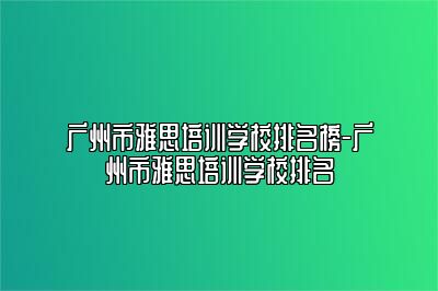 广州市雅思培训学校排名榜-广州市雅思培训学校排名