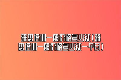 雅思培训一般价格多少钱(雅思培训一般价格多少钱一个月)